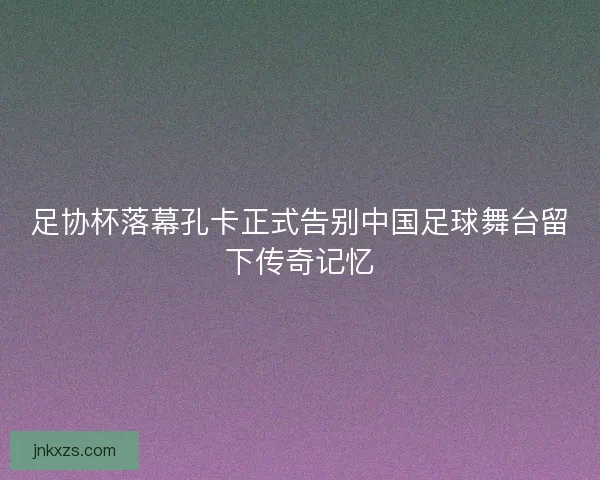 足协杯落幕孔卡正式告别中国足球舞台留下传奇记忆