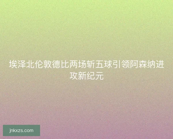 埃泽北伦敦德比两场斩五球引领阿森纳进攻新纪元