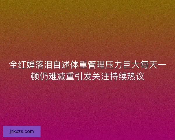 全红婵落泪自述体重管理压力巨大每天一顿仍难减重引发关注持续热议