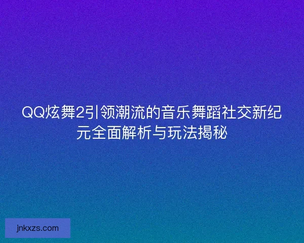 QQ炫舞2引领潮流的音乐舞蹈社交新纪元全面解析与玩法揭秘