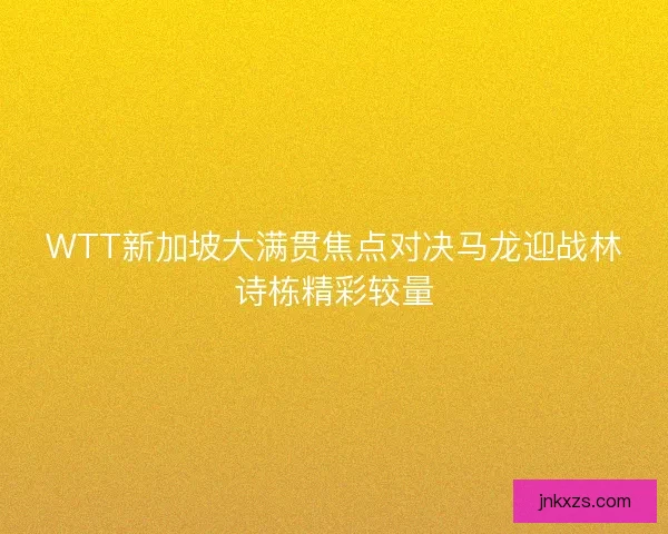 WTT新加坡大满贯焦点对决马龙迎战林诗栋精彩较量