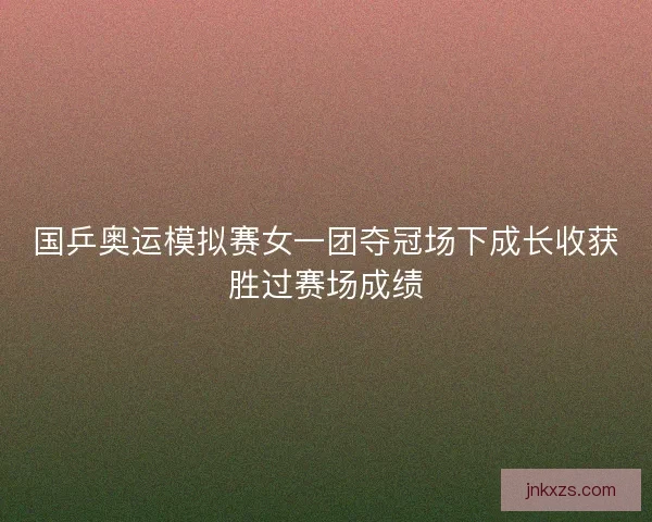 国乒奥运模拟赛女一团夺冠场下成长收获胜过赛场成绩
