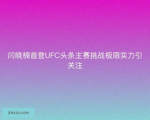 闫晓楠首登UFC头条主赛挑战极限实力引关注