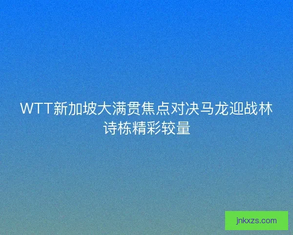 WTT新加坡大满贯焦点对决马龙迎战林诗栋精彩较量