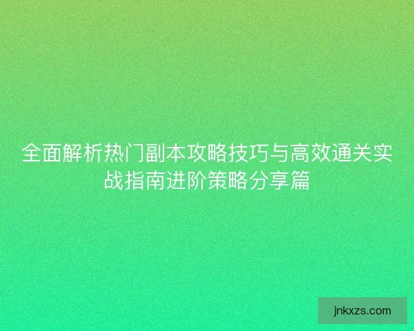 全面解析热门副本攻略技巧与高效通关实战指南进阶策略分享篇