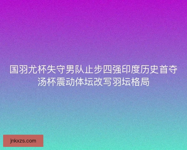 国羽尤杯失守男队止步四强印度历史首夺汤杯震动体坛改写羽坛格局