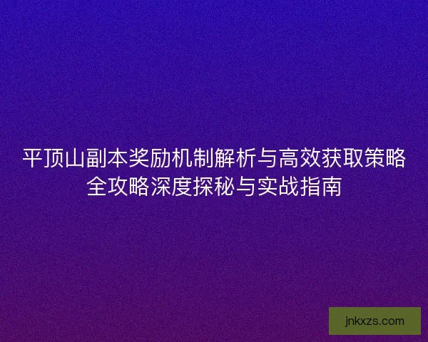 平顶山副本奖励机制解析与高效获取策略全攻略深度探秘与实战指南
