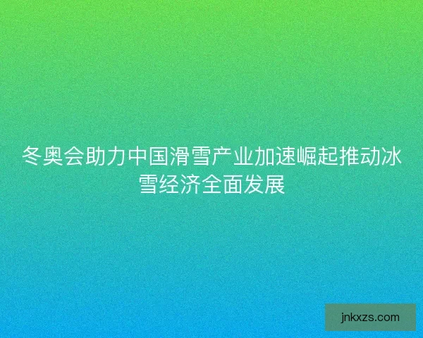 冬奥会助力中国滑雪产业加速崛起推动冰雪经济全面发展