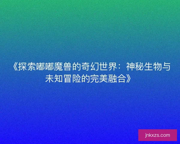 《探索嘟嘟魔兽的奇幻世界：神秘生物与未知冒险的完美融合》