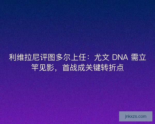利维拉尼评图多尔上任：尤文 DNA 需立竿见影，首战成关键转折点